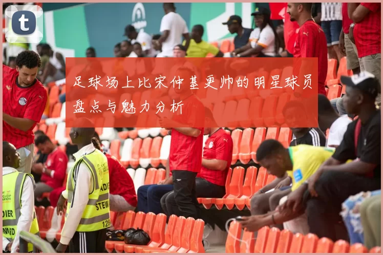 足球场上比宋仲基更帅的明星球员盘点与魅力分析