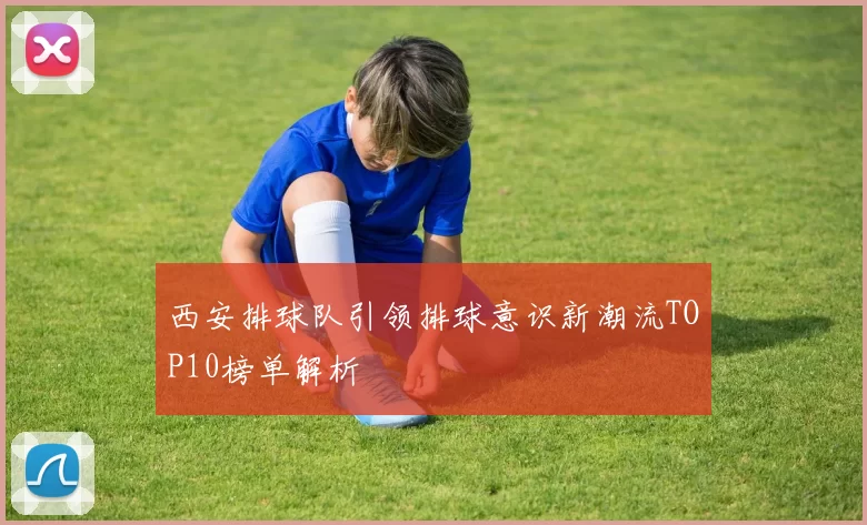 西安排球队引领排球意识新潮流TOP10榜单解析