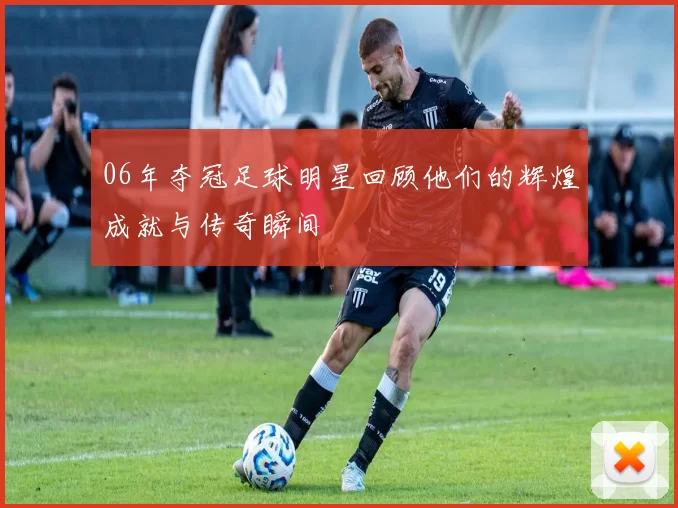 06年夺冠足球明星回顾他们的辉煌成就与传奇瞬间