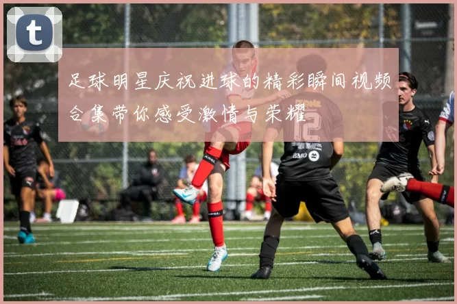 足球明星庆祝进球的精彩瞬间视频合集带你感受激情与荣耀