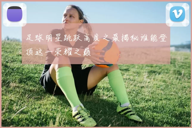 足球明星跳跃高度之最揭秘谁能登顶这一荣耀之巅