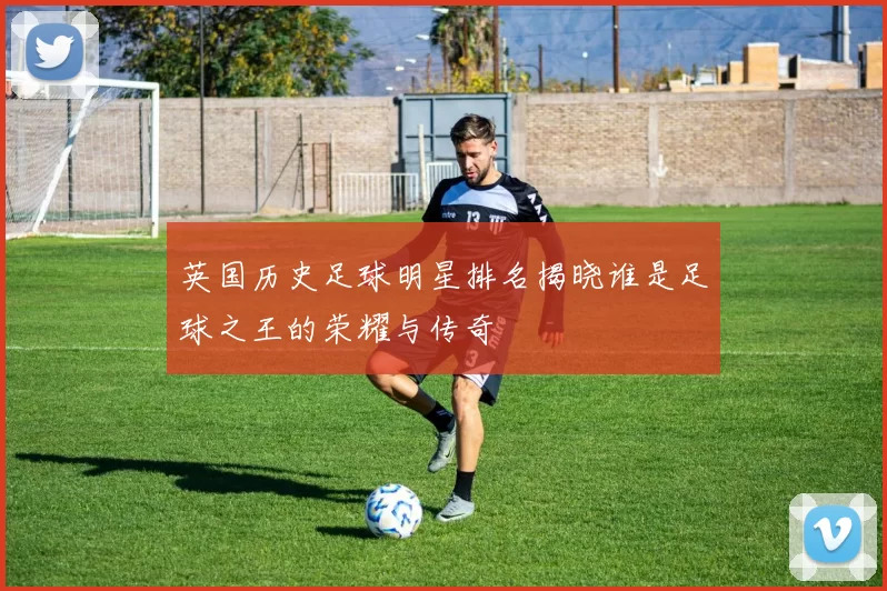 英国历史足球明星排名揭晓谁是足球之王的荣耀与传奇