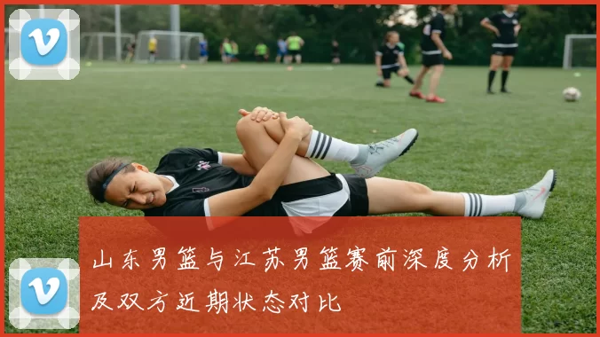 山东男篮与江苏男篮赛前深度分析及双方近期状态对比
