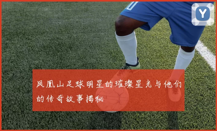 凤凰山足球明星的璀璨星光与他们的传奇故事揭秘