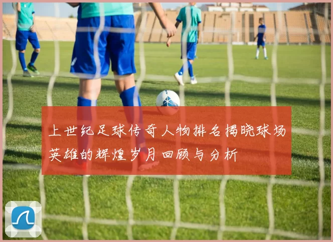 上世纪足球传奇人物排名揭晓球场英雄的辉煌岁月回顾与分析