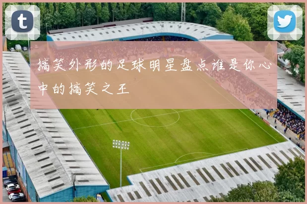 搞笑外形的足球明星盘点谁是你心中的搞笑之王