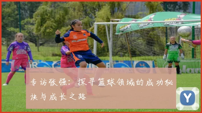 专访张强：探寻篮球领域的成功秘诀与成长之路