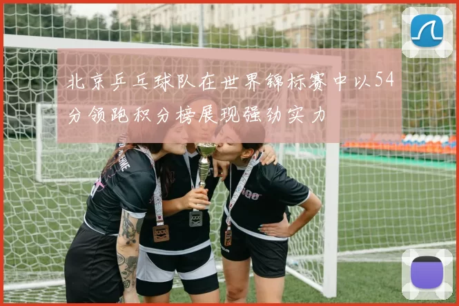 北京乒乓球队在世界锦标赛中以54分领跑积分榜展现强劲实力