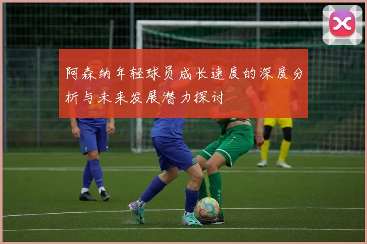 阿森纳年轻球员成长速度的深度分析与未来发展潜力探讨