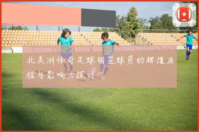 北美洲传奇足球明星球员的辉煌历程与影响力探讨