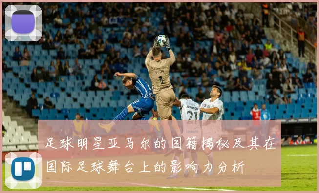 足球明星亚马尔的国籍揭秘及其在国际足球舞台上的影响力分析