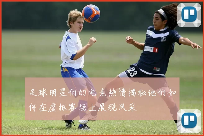 足球明星们的电竞热情揭秘他们如何在虚拟赛场上展现风采