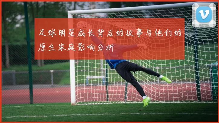 足球明星成长背后的故事与他们的原生家庭影响分析
