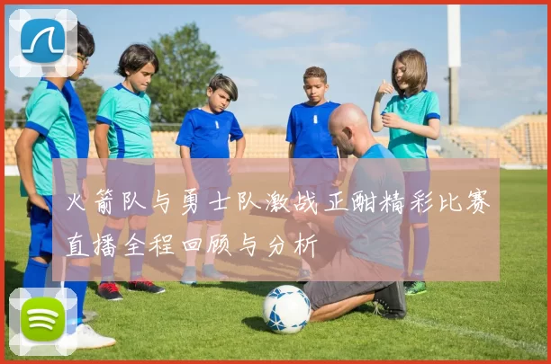 火箭队与勇士队激战正酣精彩比赛直播全程回顾与分析