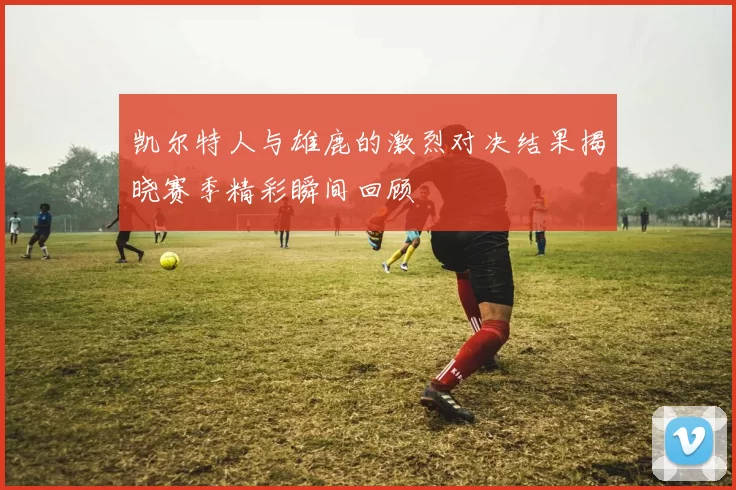 凯尔特人与雄鹿的激烈对决结果揭晓赛季精彩瞬间回顾