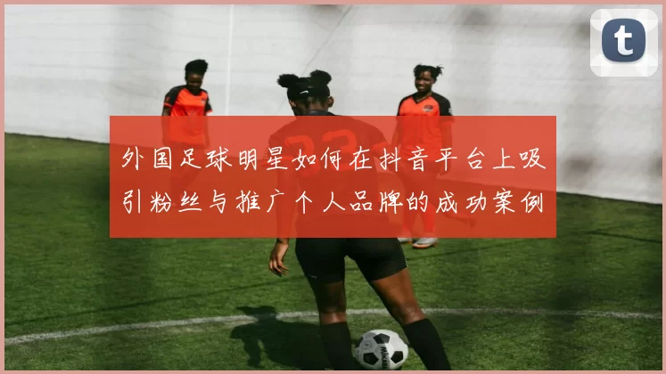 外国足球明星如何在抖音平台上吸引粉丝与推广个人品牌的成功案例分析