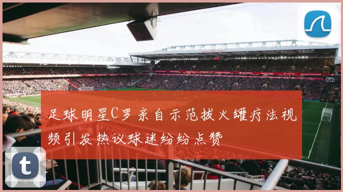 足球明星C罗亲自示范拔火罐疗法视频引发热议球迷纷纷点赞