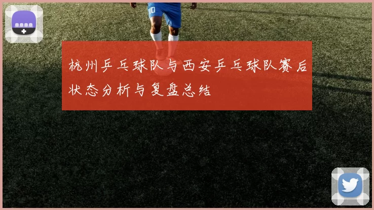 杭州乒乓球队与西安乒乓球队赛后状态分析与复盘总结