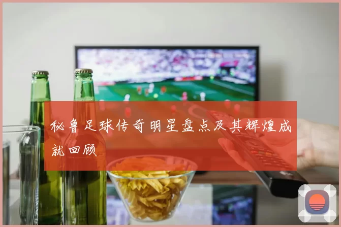 秘鲁足球传奇明星盘点及其辉煌成就回顾
