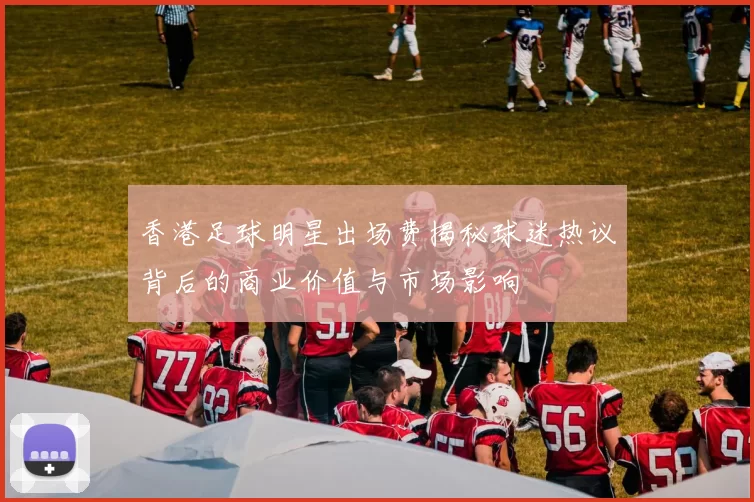香港足球明星出场费揭秘球迷热议背后的商业价值与市场影响