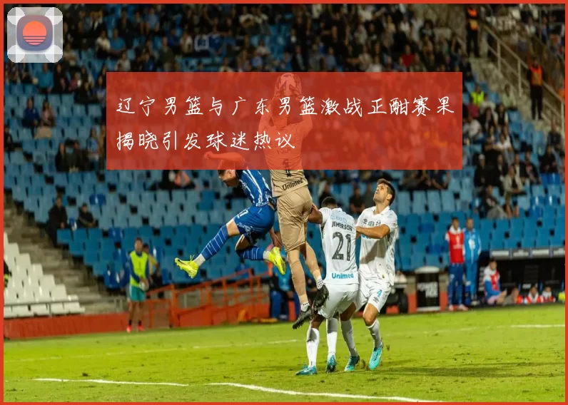 辽宁男篮与广东男篮激战正酣赛果揭晓引发球迷热议