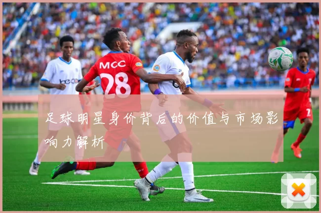 足球明星身价背后的价值与市场影响力解析
