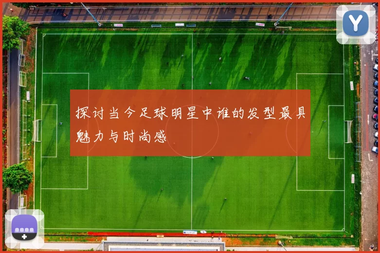 探讨当今足球明星中谁的发型最具魅力与时尚感