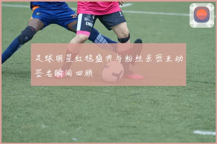 足球明星红毯盛典与粉丝亲密互动签名瞬间回顾
