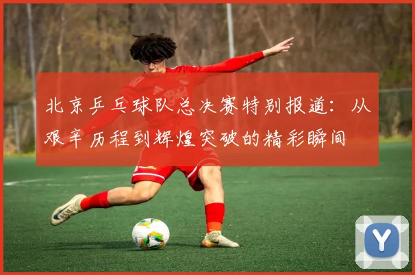 北京乒乓球队总决赛特别报道：从艰辛历程到辉煌突破的精彩瞬间