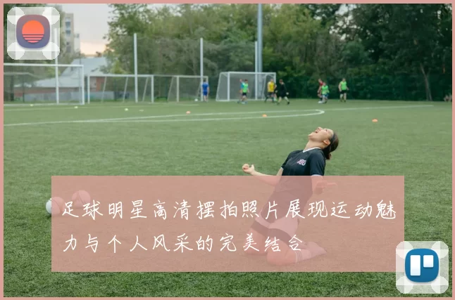 足球明星高清摆拍照片展现运动魅力与个人风采的完美结合