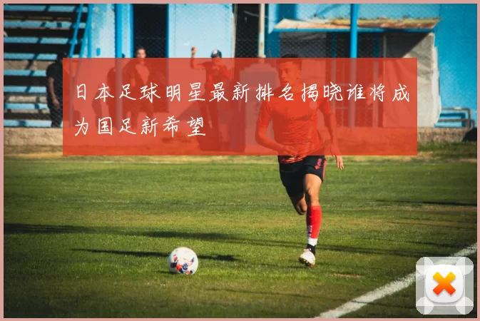 日本足球明星最新排名揭晓谁将成为国足新希望