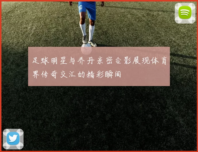 足球明星与乔丹亲密合影展现体育界传奇交汇的精彩瞬间