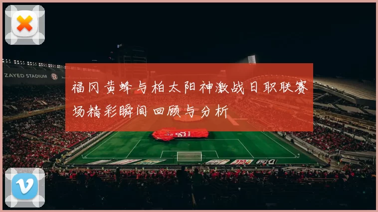 福冈黄蜂与柏太阳神激战日职联赛场精彩瞬间回顾与分析