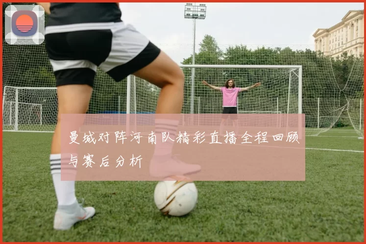 曼城对阵河南队精彩直播全程回顾与赛后分析