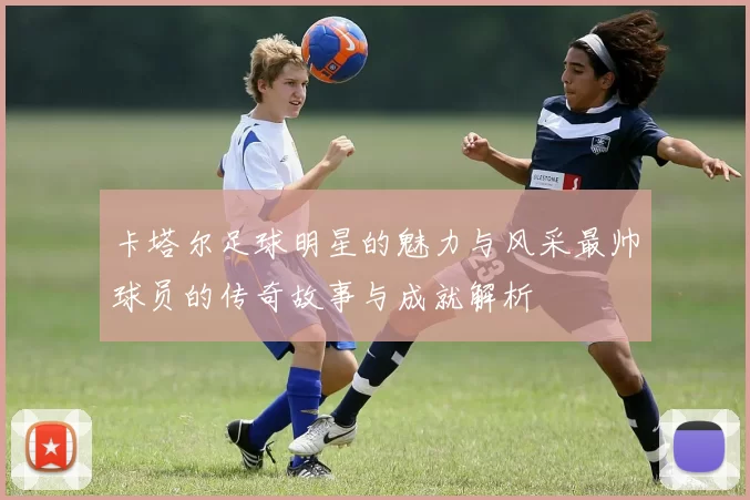 卡塔尔足球明星的魅力与风采最帅球员的传奇故事与成就解析