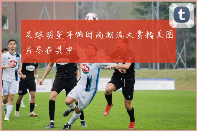 足球明星耳饰时尚潮流大赏精美图片尽在其中