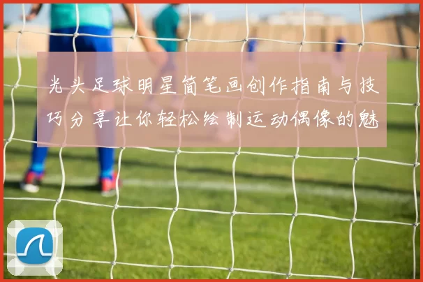 光头足球明星简笔画创作指南与技巧分享让你轻松绘制运动偶像的魅力形象
