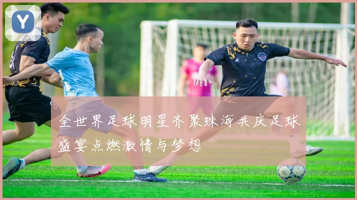 全世界足球明星齐聚珠海共庆足球盛宴点燃激情与梦想