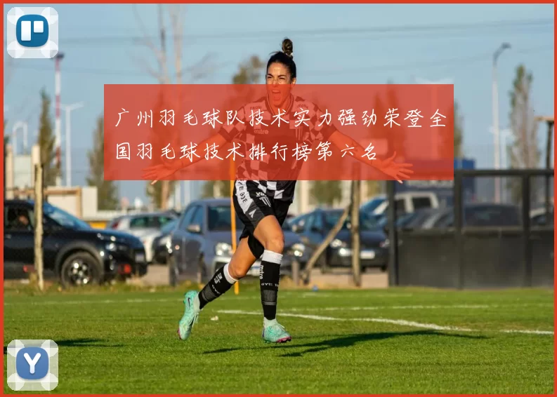 广州羽毛球队技术实力强劲荣登全国羽毛球技术排行榜第六名