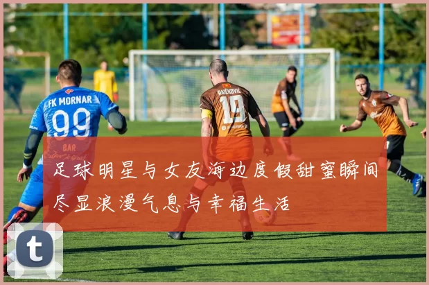 足球明星与女友海边度假甜蜜瞬间尽显浪漫气息与幸福生活