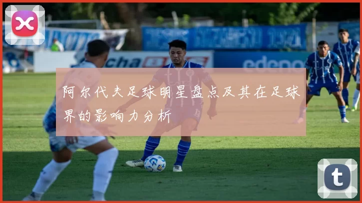 阿尔代夫足球明星盘点及其在足球界的影响力分析