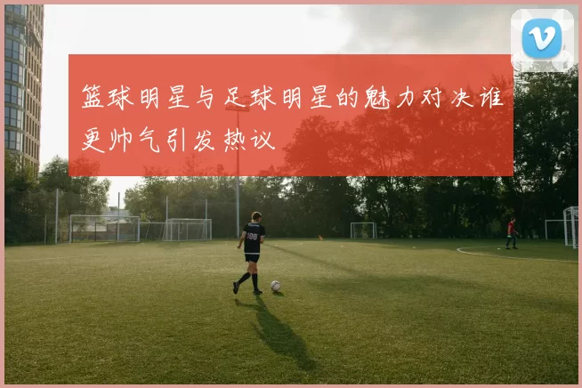 篮球明星与足球明星的魅力对决谁更帅气引发热议