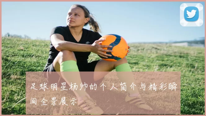足球明星杨帅的个人简介与精彩瞬间全景展示