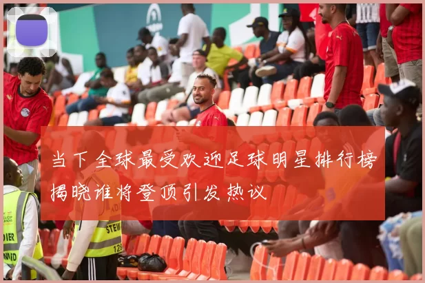 当下全球最受欢迎足球明星排行榜揭晓谁将登顶引发热议