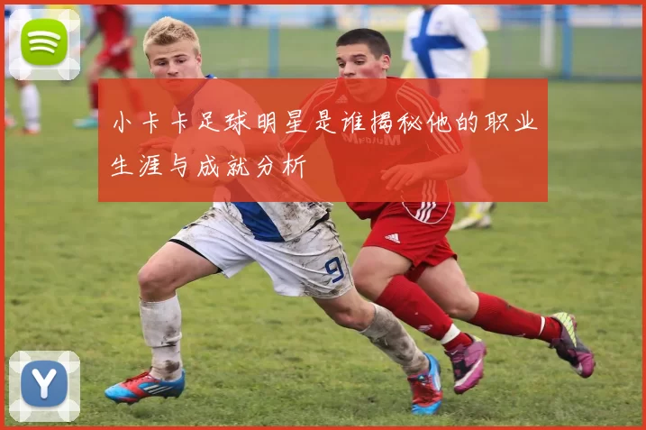 小卡卡足球明星是谁揭秘他的职业生涯与成就分析