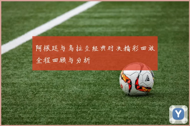 阿根廷与乌拉圭经典对决精彩回放全程回顾与分析