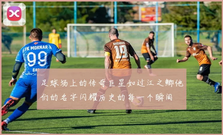 足球场上的传奇巨星如过江之鲫他们的名字闪耀历史的每一个瞬间