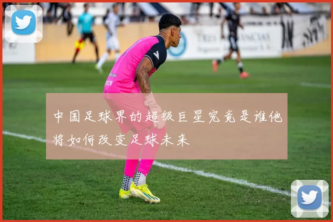 中国足球界的超级巨星究竟是谁他将如何改变足球未来