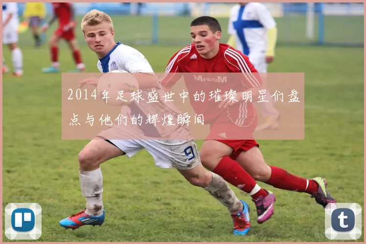 2014年足球盛世中的璀璨明星们盘点与他们的辉煌瞬间