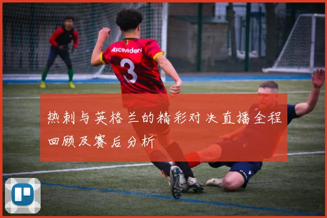 热刺与英格兰的精彩对决直播全程回顾及赛后分析